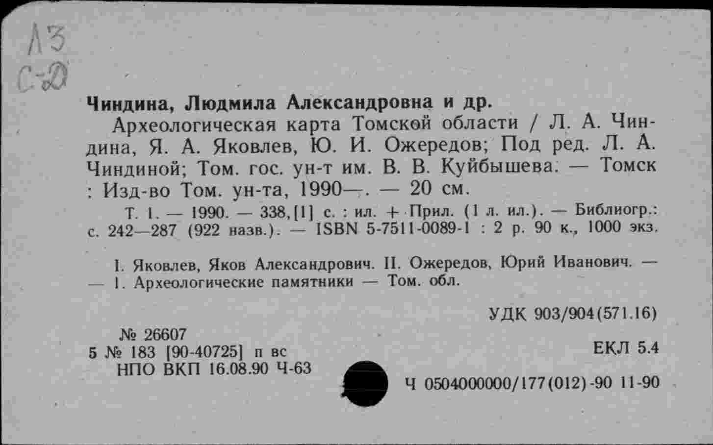 ﻿Чиндина, Людмила Александровна и др.
Археологическая карта Томской области / Л. А. Чиндина, Я. А. Яковлев, Ю. И. Ожередов; Под ред. Л. А. Чиндиной; Том. гос. ун-т им. В. В. Куйбышева. — Томск : Изд-во Том. ун-та, 1990—. — 20 см.
Т. 1 _ 1990. — 338,[1] с. : ил. + Прил. (1 л. ил.). — Библиогр.: с. 242—287 (922 назв.). — ISBN 5-7511-0089-1 : 2 р. 90 к,, 1000 экз.
I. Яковлев, Яков Александрович. II. Ожередов, Юрий Иванович. — — 1. Археологические памятники — Том. обл.
УДК 903/904(571.16)
№ 26607
5 № 183 [90-40725] п вс	ЕКЛ 5.4
НПО ВКП 16.08.90 4-63
ЩйИВ Ч 0504000000/177(012)-90 11-90